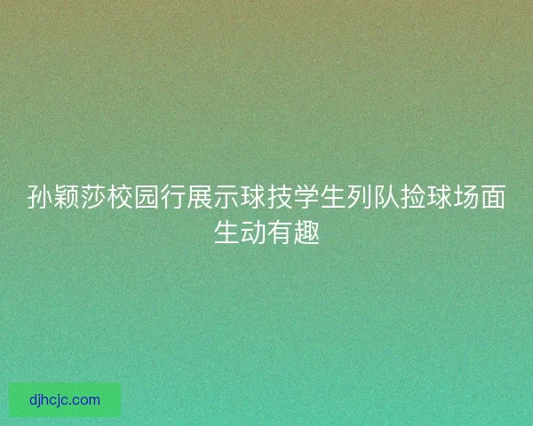 孙颖莎校园行展示球技学生列队捡球场面生动有趣 孙颖莎校园行展示球技学生列队捡球场面生动有趣