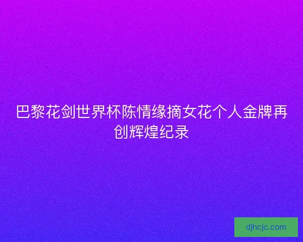 巴黎花剑世界杯陈情缘摘女花个人金牌再创辉煌纪录 巴黎花剑世界杯陈情缘摘女花个人金牌再创辉煌纪录