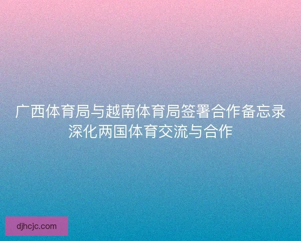 广西体育局与越南体育局签署合作备忘录深化两国体育交流与合作 广西体育局与越南体育局签署合作备忘录深化两国体育交流与合作