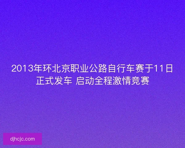 2013年环北京职业公路自行车赛于11日正式发车 启动全程激情竞赛