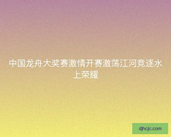 中国龙舟大奖赛激情开赛激荡江河竞逐水上荣耀