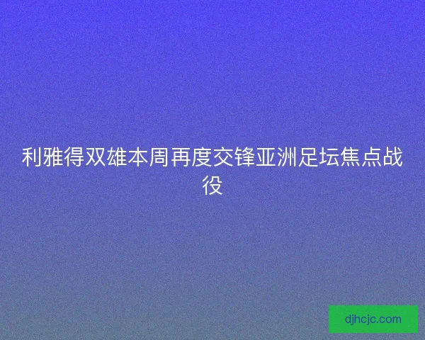 利雅得双雄本周再度交锋亚洲足坛焦点战役