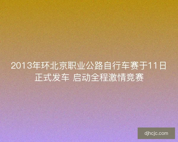 2013年环北京职业公路自行车赛于11日正式发车 启动全程激情竞赛